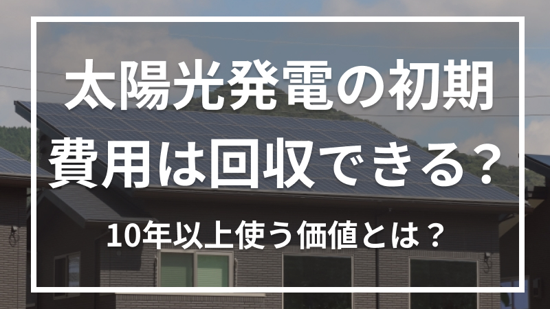 太陽光発電の初期費用は回収できる？10年以上使う価値とは？